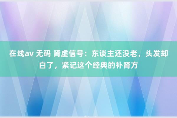 在线av 无码 肾虚信号:东谈主还没老,头发却白了,紧记这个经典的补肾方
