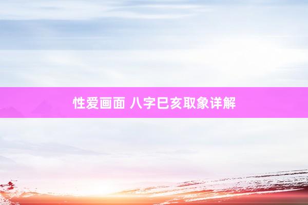 性爱画面 八字巳亥取象详解